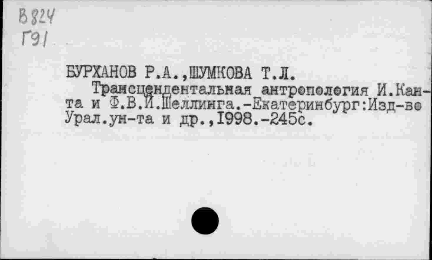 ﻿Ы1Ч
Г9/
БУРХАНОВ Р.А.даКОВА т.л.
Трансцендентальная антроггалегия И.Каи та и Зц В. И. Шеллинга.-Екатеринбург: Изд-в® Урал.ун-та и др.,1998.-245с.